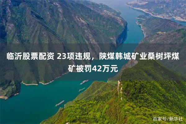 临沂股票配资 23项违规，陕煤韩城矿业桑树坪煤矿被罚42万元