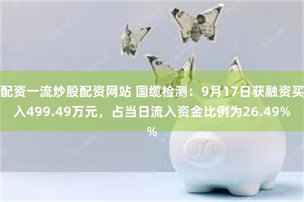配资一流炒股配资网站 国缆检测：9月17日获融资买入499.49万元，占当日流入资金比例为26.49%