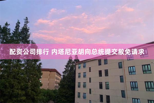 配资公司排行 内塔尼亚胡向总统提交赦免请求